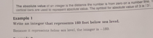 The absolute value of an integer is the distance the number is from zero on a number line. I 
vertical bars are used to represent absolute value. The symbol for absolute value of 3 is ∫ 3. 
Example 1 
Write an integer that represents 160 feet below sea level. 
Because it represents below sea level, the integer is —160.