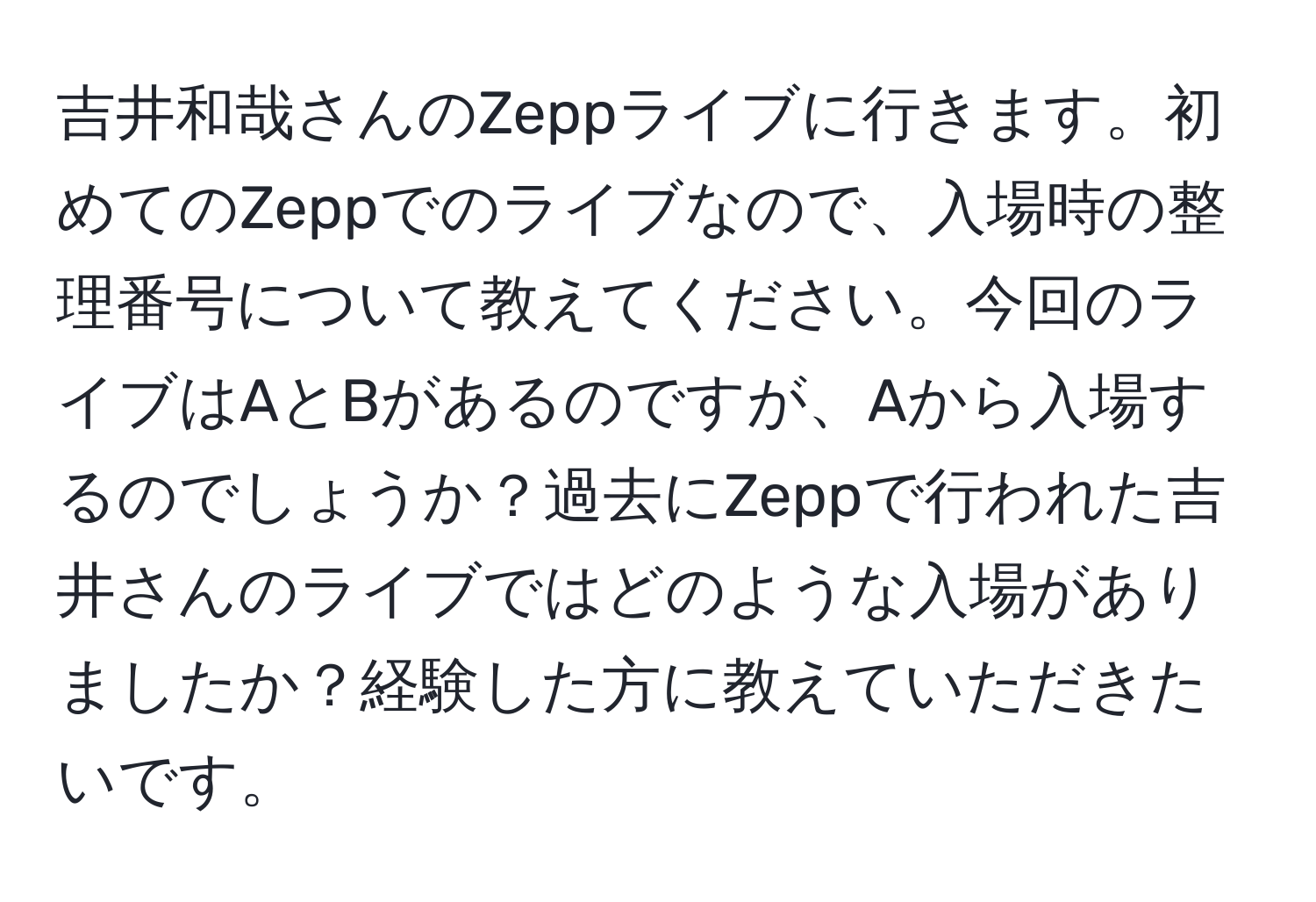 吉井和哉さんのZeppライブに行きます。初めてのZeppでのライブなので、入場時の整理番号について教えてください。今回のライブはAとBがあるのですが、Aから入場するのでしょうか？過去にZeppで行われた吉井さんのライブではどのような入場がありましたか？経験した方に教えていただきたいです。