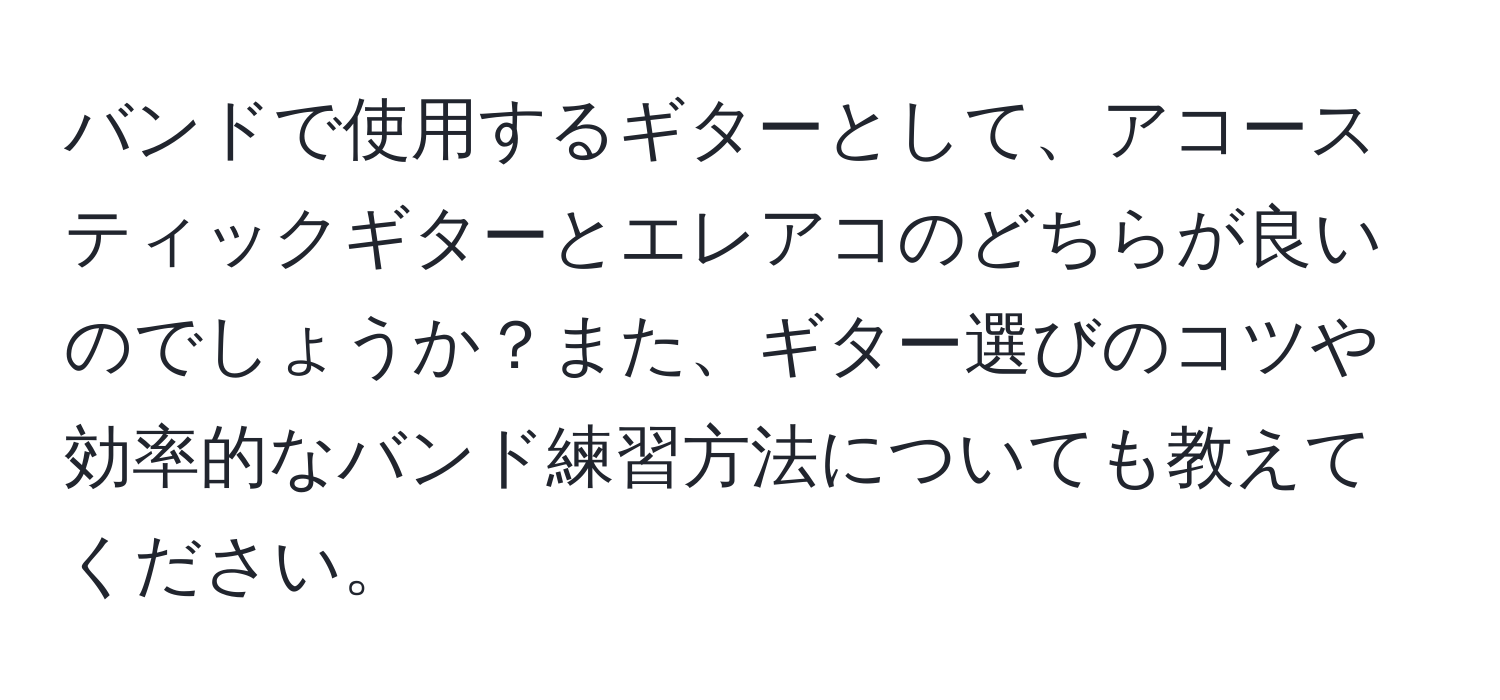 バンドで使用するギターとして、アコースティックギターとエレアコのどちらが良いのでしょうか？また、ギター選びのコツや効率的なバンド練習方法についても教えてください。