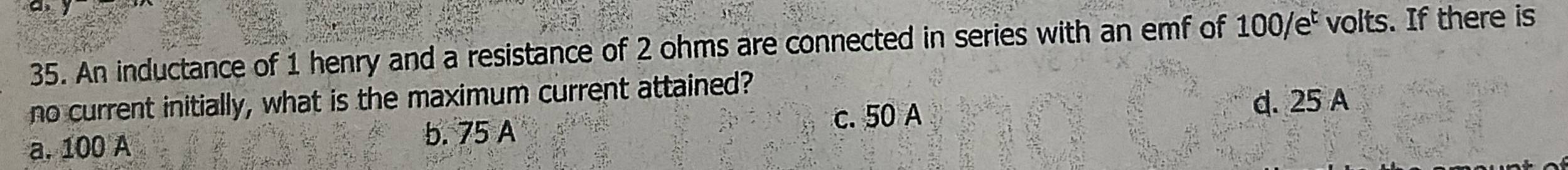 An inductance of 1 henry and a resistance of 2 ohms are connected in series with an emf of 100/e² volts. If there is
no current initially, what is the maximum current attained?
d. 25 A
a. 100 A
b. 75 A c. 50 A