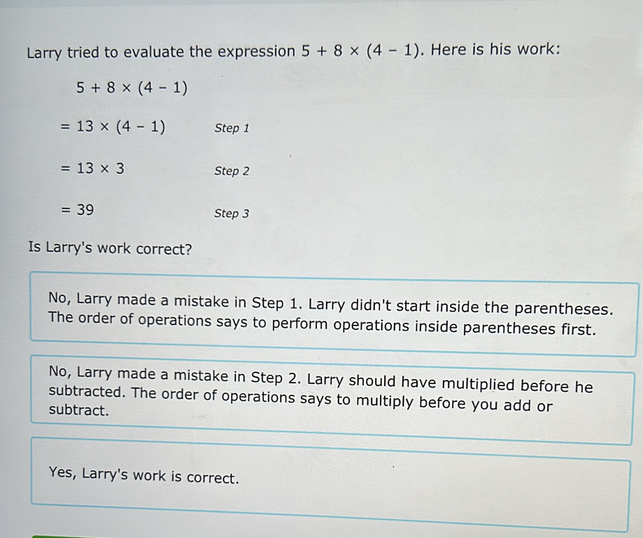 Larry tried to evaluate the expression 5+8* (4-1). Here is his work:
5+8* (4-1)
=13* (4-1) Step 1
=13* 3 Step 2
=39
Step 3
Is Larry's work correct?
No, Larry made a mistake in Step 1. Larry didn't start inside the parentheses.
The order of operations says to perform operations inside parentheses first.
No, Larry made a mistake in Step 2. Larry should have multiplied before he
subtracted. The order of operations says to multiply before you add or
subtract.
Yes, Larry's work is correct.