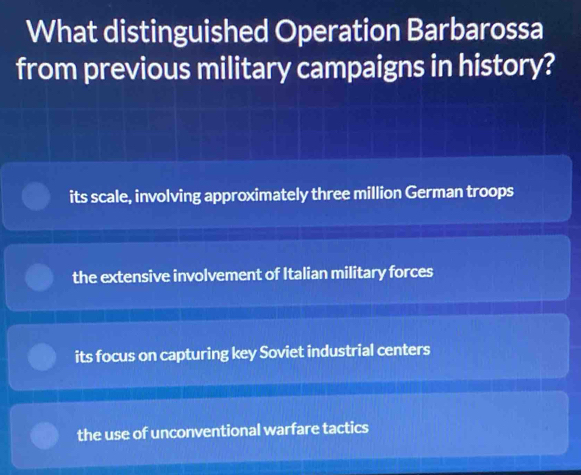 What distinguished Operation Barbarossa
from previous military campaigns in history?
its scale, involving approximately three million German troops
the extensive involvement of Italian military forces
its focus on capturing key Soviet industrial centers
the use of unconventional warfare tactics