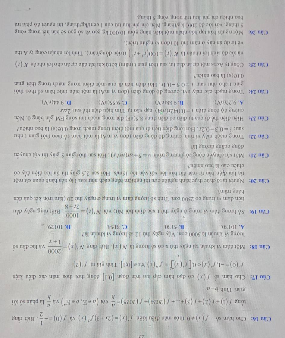 Cho hàm số f(x)!= 0 thóa mãn điễu kiện f'(x)=(2x+3)f^2(x) và f(0)=- 1/2 . Biết rằng
tổng f(1)+f(2)+f(3)+...+f(2024)+f(2025)= a/b  với (a∈ Z,b∈ N^*) và  a/b  là phân số tối
giān. T inhb-a
Câu 17: Cho hàm số f(x) có đạo hàm cấp hai trên đoạn [0;1] đồng thời thỏa mãn các điều kiện
f'(0)=-1,f'(x)<0,[f'(x)]^2=f''(x),forall x∈ [0;1]. Tính giá trì f'(2)
Câu 18: Một đám vi khuẩn tại ngày thứ x có số lượng là N(x) , Biết rằng N'(x)= 2000/1+x  và lúc đầu số
lượng vi khuẩn là 5000 con. Vậy ngày thứ 12 số lượng vi khuẩn là?
A. 10130. B. 5130. C. 3154. D. 10129. 
Câu 19: Số lương đám vi trùng ở ngày thứ t xác định bởi N(t) với N'(t)= 1000/2t+8 . Biết rằng ngày đầu
tiên đám vi trùng có 2500 con. Tính số lượng đâm vi trùng ở ngày thứ 20 (làm tròn kết quả đến
hàng trăm).
Câu 20: Người ta tổ chức thực hành nghiên cứu thí nghiệm bằng cách như sau. Họ tiến hành quan sát một
tia lửa điện bắn từ mặt đất bắn lên với vận tốc 15m/s. Hỏi sau 2,5 giây thì tia lửa điện đấy có
chiều cao là bao nhiêu?
Câu 21: Một vật chuyển động có phương trình v=5+at(m/s). Hỏi sau thời gian 5 giây thì vật chuyển
động quãng đường là?
Câu 22: Trong mạch máy vi tính, cường độ dòng điện (đơn vị mA) là một hàm số theo thời gian t như
sau: i=0.3-0.2t. Hỏi tổng điện tích đi qua một điểm trong mạch trong 0.05(s) là bao nhiêu?
Câu 23: Hiệu điện thể đi qua tụ điện có điện dung 8.5(nF) đặt trong mạch thu sóng FM gần bằng 0. Nếu
cường độ dòng điện i=0.042t(mA) nạp vào tụ. Tìm hiệu điện thể sau 2µs .
A. 9.22(nV). B. 9.88(nV). C. 9.55(nV). D. 9.44(nV).
Câu 24: Trong mạch các máy tivi, cường độ dòng điện (đơn vị mA) là một biểu thức hàm số theo thời
gian t cho như sau: i=0.5-0.1t. Hỏi điện tích đi qua một điểm trong mạch trong thời gian
0.03(s) là bao nhiêu?
Câu 25: Công ty Acos một dự án đầu tư, sau thời gian t (năm) kể từ khi bắt đầu dự án cho lợi nhuận K(t)
và tốc độ sinh lợi nhuận là K'(t)=100(t^3+t^2) (triệu đồng/năm). Tính lợi nhuận công ty A thu
về từ dự án này ở năm thứ 10 (đơn vị nghìn triệu).
Câu 26: Một người bán tạp hóa nhận một kiện hàng gồm 10.000 kg gạo và số gạo sẽ bán hết trong vòng
5 tháng, với tốc độ 2000 kg/tháng. Nếu chỉ phí lưu trừ của 1 cent/kg/tháng, thì người đó phải trả
bao nhiêu chi phí lưu trữ trong vòng 5 tháng.