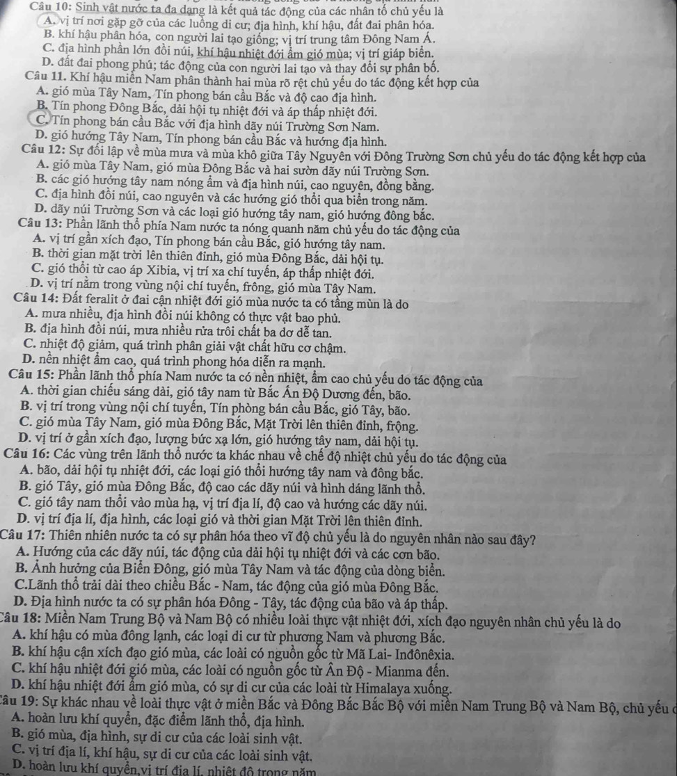Sinh vật nước ta đa dạng là kết quả tác động của các nhân tố chủ yếu là
A. vị trí nơi gặp gỡ của các luồng di cư; địa hình, khí hậu, đất đai phân hóa.
B. khí hậu phân hóa, con người lai tạo giống; vị trí trung tâm Đông Nam Á.
C. địa hình phần lớn đồi núi, khí hậu nhiệt đới ẩm gió mùa; vị trí giáp biển.
D. đất đai phong phú; tác động của con người lai tạo và thay đổi sự phân bố.
Câu 11. Khí hậu miễn Nam phân thành hai mùa rõ rệt chủ yếu do tác động kết hợp của
A. gió mùa Tây Nam, Tín phong bán cầu Bắc và độ cao địa hình.
B. Tín phong Đông Bắc, dải hội tụ nhiệt đới và áp thấp nhiệt đới.
C. Tín phong bán cầu Bắc với địa hình dãy núi Trường Sơn Nam.
D. gió hướng Tây Nam, Tín phong bán cầu Bắc và hướng địa hình.
Câu 12: Sự đối lập về mùa mưa và mùa khô giữa Tây Nguyên với Đông Trường Sơn chủ yếu do tác động kết hợp của
A. gió mùa Tây Nam, gió mùa Đông Bắc và hai sườn dãy núi Trường Sơn.
B. các gió hướng tây nam nóng ẩm và địa hình núi, cao nguyên, đồng bằng.
C. địa hình đồi núi, cao nguyên và các hướng gió thổi qua biển trong năm.
D. dãy núi Trường Sơn và các loại gió hướng tây nam, gió hướng đông bắc.
Câu 13: Phần lãnh thổ phía Nam nước ta nóng quanh năm chủ yếu do tác động của
A. vị trí gần xích đạo, Tín phong bán cầu Bắc, gió hướng tây nam.
B. thời gian mặt trời lên thiên đỉnh, gió mùa Đông Bắc, dải hội tụ.
C. gió thổi từ cao áp Xibia, vị trí xa chí tuyến, áp thấp nhiệt đới.
D. vị trí nằm trong vùng nội chí tuyến, frông, gió mùa Tây Nam.
Câu 14: Đất feralit ở đai cận nhiệt đới gió mùa nước ta có tầng mùn là do
A. mưa nhiều, địa hình đồi núi không có thực vật bao phủ.
B. địa hình đồi núi, mưa nhiều rửa trôi chất ba dơ dễ tan.
C. nhiệt độ giảm, quá trình phân giải vật chất hữu cơ chậm.
D. nền nhiệt ẩm cao, quá trình phong hóa diễn ra mạnh.
Câu 15: Phần lãnh thổ phía Nam nước ta có nền nhiệt, ẩm cao chủ yếu do tác động của
A. thời gian chiếu sáng dài, gió tây nam từ Bắc Ấn Độ Dương đến, bão.
B. vị trí trong vùng nội chí tuyến, Tín phòng bán cầu Bắc, gió Tây, bão.
C. gió mùa Tây Nam, gió mùa Đông Bắc, Mặt Trời lên thiên đỉnh, frộng.
D. vị trí ở gần xích đạo, lượng bức xạ lớn, gió hướng tây nam, dải hội tụ.
Câu 16: Các vùng trên lãnh thổ nước ta khác nhau về chế độ nhiệt chủ yếu do tác động của
A. bão, dải hội tụ nhiệt đới, các loại gió thổi hướng tây nam và đông bắc.
B. gió Tây, gió mùa Đông Bắc, độ cao các dãy núi và hình dáng lãnh thổ.
C. gió tây nam thổi vào mùa hạ, vị trí địa lí, độ cao và hướng các dãy núi.
D. vị trí địa lí, địa hình, các loại gió và thời gian Mặt Trời lên thiên đỉnh.
Câu 17: Thiên nhiên nước ta có sự phân hóa theo vĩ độ chủ yểu là do nguyên nhân nào sau đây?
A. Hướng của các dãy núi, tác động của dải hội tụ nhiệt đới và các cơn bão.
B. Ảnh hưởng của Biển Đông, gió mùa Tây Nam và tác động của dòng biển.
C.Lãnh thổ trải dài theo chiều Bắc - Nam, tác động của gió mùa Đông Bắc.
D. Địa hình nước ta có sự phân hóa Đông - Tây, tác động của bão và áp thấp.
Câu 18: Miền Nam Trung Bộ và Nam Bộ có nhiều loài thực vật nhiệt đới, xích đạo nguyên nhân chủ yếu là do
A. khí hậu có mùa đông lạnh, các loại di cư từ phương Nam và phương Bắc.
B. khí hậu cận xích đạo gió mùa, các loài có nguồn gốc từ Mã Lai- Inđônêxia.
C. khí hậu nhiệt đới gió mùa, các loài có nguồn gốc từ Ấn Độ - Mianma đến.
D. khí hậu nhiệt đới ẩm gió mùa, có sự di cư của các loài từ Himalaya xuống.
Câu 19: Sự khác nhau về loài thực vật ở miền Bắc và Đông Bắc Bắc Bộ với miền Nam Trung Bộ và Nam Bộ, chủ yếu ở
A. hoàn lưu khí quyển, đặc điểm lãnh thổ, địa hình.
B. gió mùa, địa hình, sự di cư của các loài sinh vật.
C. vị trí địa lí, khí hậu, sự di cư của các loài sinh vật.
D. hoàn lưu khí quyền,vi trí địa lí, nhiệt đô trong năm