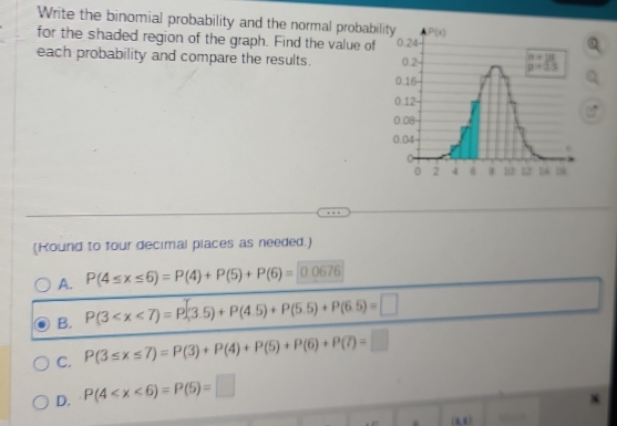 Write the binomial probability and the normal probabil
for the shaded region of the graph. Find the value of
each probability and compare the results. 
(Kound to tour decimal places as needed.)
A. P(4≤ x≤ 6)=P(4)+P(5)+P(6)= 0 0676
B. P(3
C. P(3≤ x≤ 7)=P(3)+P(4)+P(5)+P(6)+P(7)=□
D. P(4
`
(41)