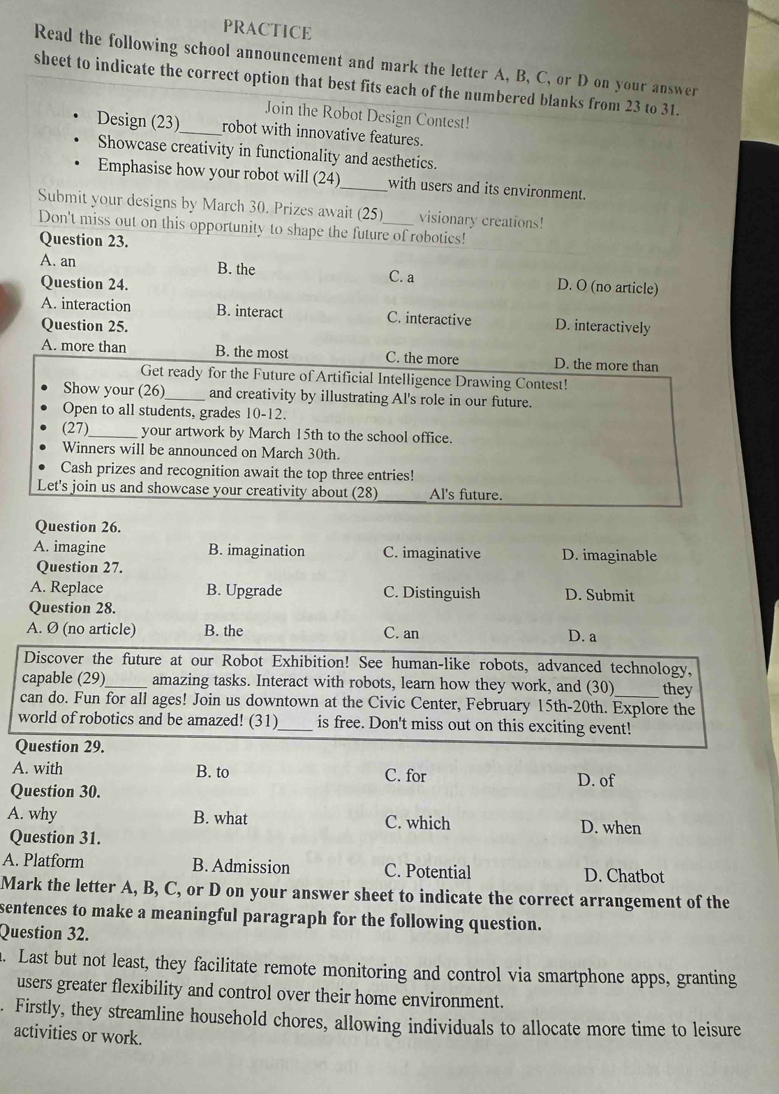 PRACTICE
Read the following school announcement and mark the letter A, B, C, or D on your answer
sheet to indicate the correct option that best fits each of the numbered blanks from 23 to 31.
Join the Robot Design Contest!
Design (23) _robot with innovative features.
Showcase creativity in functionality and aesthetics.
Emphasise how your robot will (24) _with users and its environment.
Submit your designs by March 30. Prizes await (25) visionary creations!
Don't miss out on this opportunity to shape the future of robotics!
Question 23.
A. an B. the C. a D. O (no article)
Question 24.
A. interaction B. interact C. interactive D. interactively
Question 25.
A. more than B. the most C. the more D. the more than
Get ready for the Future of Artificial Intelligence Drawing Contest!
Show your (26)_ and creativity by illustrating Al's role in our future.
Open to all students, grades 10-12.
(27)_ your artwork by March 15th to the school office.
Winners will be announced on March 30th.
Cash prizes and recognition await the top three entries!
Let's join us and showcase your creativity about (28) Al's future.
Question 26.
A. imagine B. imagination C. imaginative D. imaginable
Question 27.
A. Replace B. Upgrade C. Distinguish D. Submit
Question 28.
A. Ø (no article) B. the C. an D. a
Discover the future at our Robot Exhibition! See human-like robots, advanced technology,
capable (29)_ amazing tasks. Interact with robots, learn how they work, and (30) they
can do. Fun for all ages! Join us downtown at the Civic Center, February 15th-20th. Explore the
world of robotics and be amazed! (31)_ is free. Don't miss out on this exciting event!
Question 29.
A. with B. to C. for
D. of
Question 30.
A. why B. what C. which D. when
Question 31.
A. Platform B. Admission C. Potential D. Chatbot
Mark the letter A, B, C, or D on your answer sheet to indicate the correct arrangement of the
sentences to make a meaningful paragraph for the following question.
Question 32.
. Last but not least, they facilitate remote monitoring and control via smartphone apps, granting
users greater flexibility and control over their home environment.
. Firstly, they streamline household chores, allowing individuals to allocate more time to leisure
activities or work.