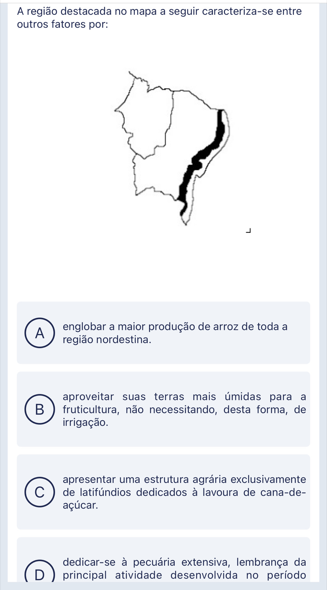 A região destacada no mapa a seguir caracteriza-se entre
outros fatores por:
A englobar a maior produção de arroz de toda a
região nordestina.
aproveitar suas terras mais úmidas para a
B ) fruticultura, não necessitando, desta forma, de
irrigação.
apresentar uma estrutura agrária exclusivamente
C de latifúndios dedicados à lavoura de cana-de-
açúcar.
dedicar-se à pecuária extensiva, lembrança da
D principal atividade desenvolvida no período