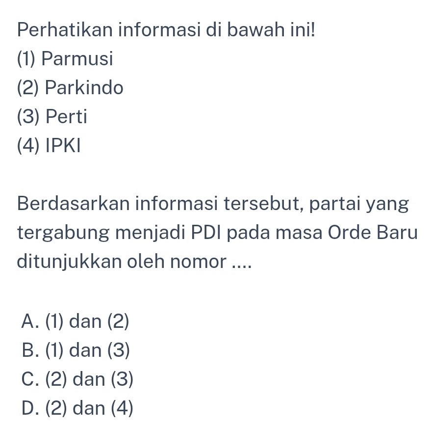 Perhatikan informasi di bawah ini!
(1) Parmusi
(2) Parkindo
(3) Perti
(4) IPKI
Berdasarkan informasi tersebut, partai yang
tergabung menjadi PDI pada masa Orde Baru
ditunjukkan oleh nomor ....
A. (1) dan (2)
B. (1) dan (3)
C. (2) dan (3)
D. (2) dan (4)