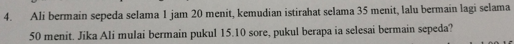 Ali bermain sepeda selama 1 jam 20 menit, kemudian istirahat selama 35 menit, lalu bermain lagi selama
50 menit. Jika Ali mulai bermain pukul 15. 10 sore, pukul berapa ia selesai bermain sepeda?