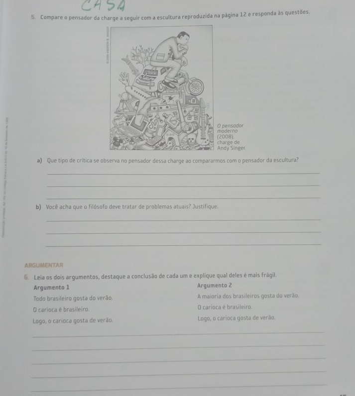 Compare o pensador da charge a seguir com a escultura reproduzida na página 12 e responda às questões. 
pensador 
oderno 
008). 
arge de 
dy Singer 
a) Que tipo de crítica se observa no pensador dessa charge ao compararmos com o pensador da escultura? 
_ 
_ 
_ 
b) Você acha que o filósofo deve tratar de problemas atuais? Justifique. 
_ 
_ 
_ 
ARGUMENTAR 
6. Leia os dois argumentos, destaque a conclusão de cada um e explique qual deles é mais frágil. 
Argumento 1 Argumento 2 
Todo brasileiro gosta do verão. A maioria dos brasileiros gosta do verão 
O carioca é brasileiro. O carioca é brasileiro. 
Logo, o carioca gosta de verão. Logo, o carioca gosta de verão. 
_ 
_ 
_ 
_ 
_