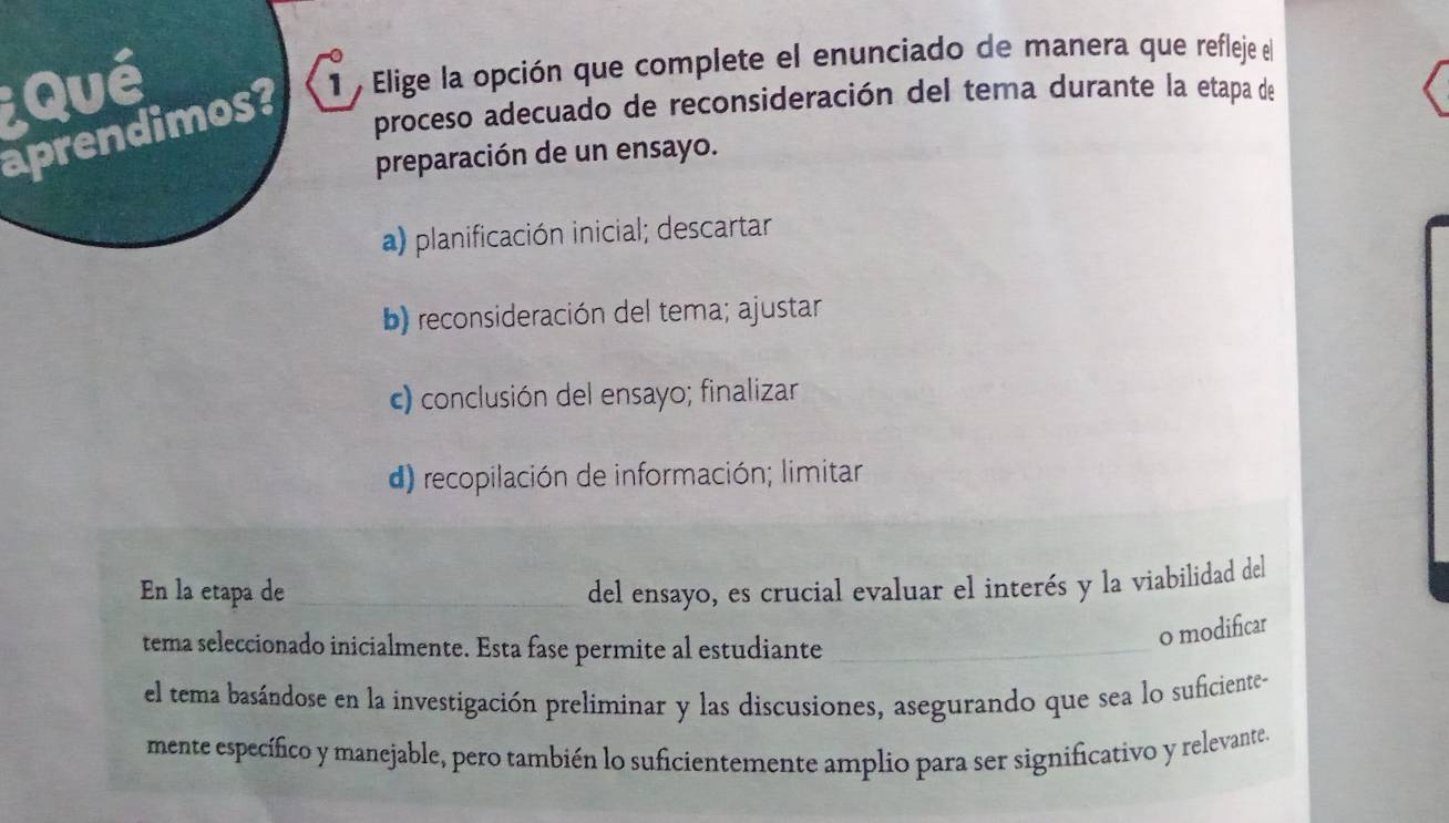 Qué
aprendimos? 1 , Elige la opción que complete el enunciado de manera que refleje el
proceso adecuado de reconsideración del tera durante la etapa de
preparación de un ensayo.
a) planificación inicial; descartar
b) reconsideración del tema; ajustar
) conclusión del ensayo; finalizar
d) recopilación de información; limitar
En la etapa de del ensayo, es crucial evaluar el interés y la viabilidad del
tema seleccionado inicialmente. Esta fase permite al estudiante
o modificar
el tema basándose en la investigación preliminar y las discusiones, asegurando que sea lo suficiente-
mente específico y manejable, pero también lo suficientemente amplio para ser significativo y relevante.