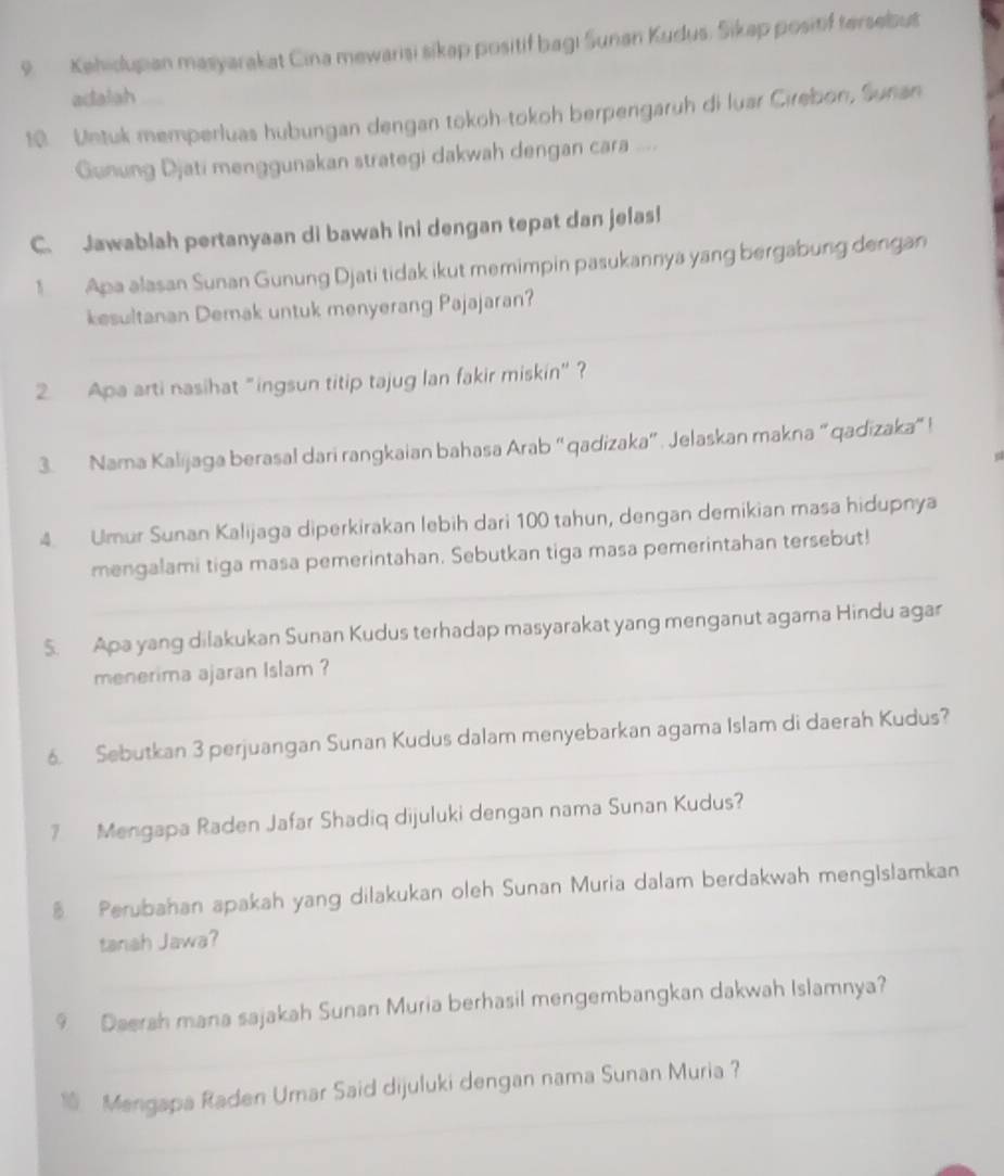 Kehidupian masyarakat Cina mewarisi sikap positif bagi Sunan Kudus. Sikap positif tersebut 
adalah
19 Metuk memperluas hubungan dengan tokoh-tokoh berpengaruh di luar Cirebon, Sunan 
Gunung Djati menggunakan strategi dakwah dengan cara .... 
C. Jawablah pertanyaan di bawah ini dengan tepat dan jelas! 
1 Apa alasan Sunan Gunung Djati tidak ikut memimpin pasukannya yang bergabung dengan 
kesultanan Demak untuk menyerang Pajajaran? 
_ 
_ 
_ 
2. Apa arti nasihat "ingsun titip tajug lan fakir miskin" ? 
_ 
3. Nama Kalijaga berasal dari rangkaian bahasa Arab “qadizaka” . Jelaskan makna “qadizaka” ! 
4. Umur Sunan Kalijaga diperkirakan lebih dari 100 tahun, dengan demikian masa hidupnya 
_ 
mengalami tiga masa pemerintahan. Sebutkan tiga masa pemerintahan tersebut! 
$. Apa yang dilakukan Sunan Kudus terhadap masyarakat yang menganut agama Hindu agar 
_ 
menerima ajaran Islam ? 
_ 
6. Sebutkan 3 perjuangan Sunan Kudus dalam menyebarkan agama Islam di daerah Kudus? 
_ 
7 Mengapa Raden Jafar Shadiq dijuluki dengan nama Sunan Kudus? 
Perubahan apakah yang dilakukan oleh Sunan Muria dalam berdakwah mengIslamkan 
tanah Jawa? 
_ 
9 Daerah mana sajakah Sunan Muria berhasil mengembangkan dakwah Islamnya? 
_ 
1 Mengapa Raden Urar Said dijuluki dengan nama Sunan Muria?