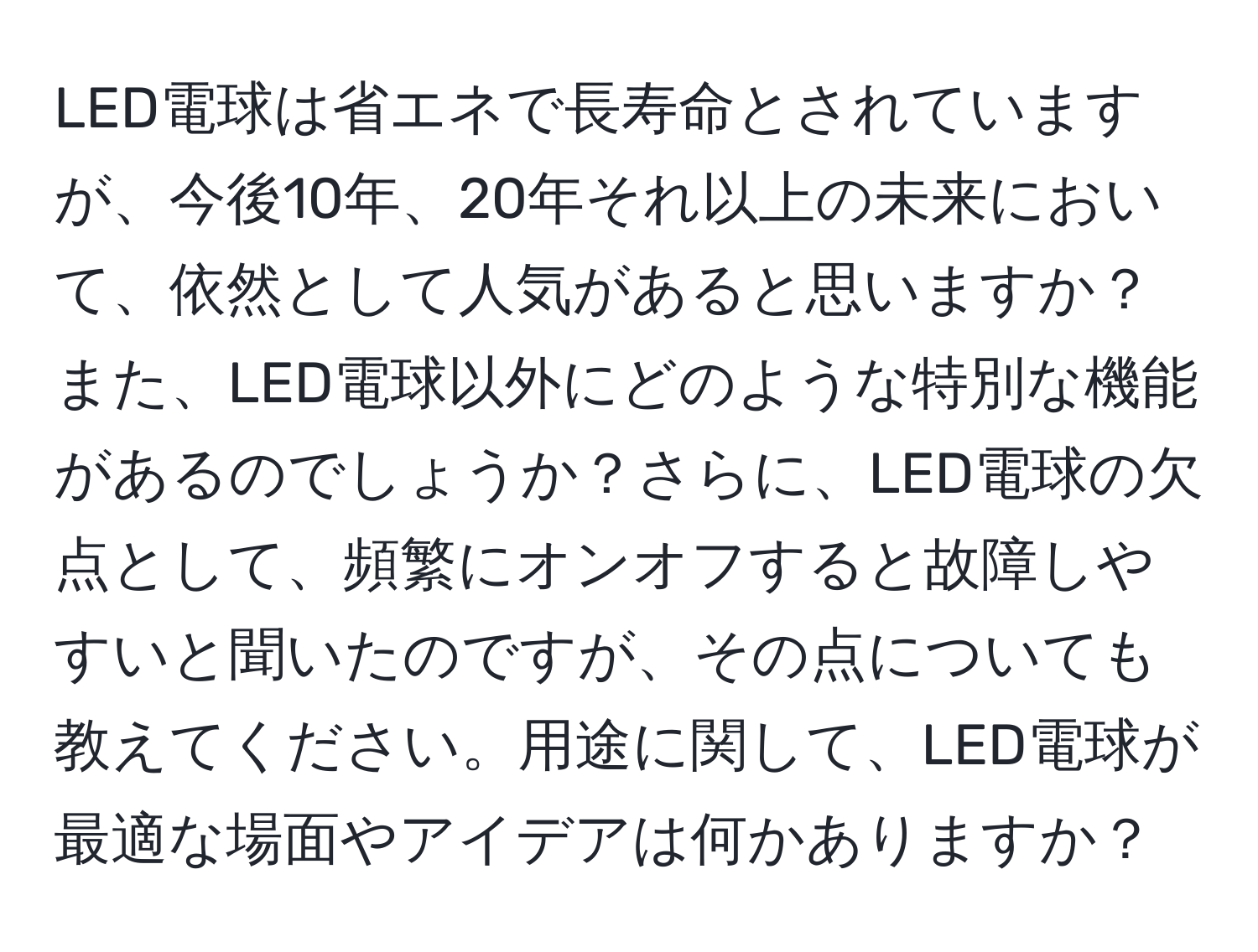 LED電球は省エネで長寿命とされていますが、今後10年、20年それ以上の未来において、依然として人気があると思いますか？また、LED電球以外にどのような特別な機能があるのでしょうか？さらに、LED電球の欠点として、頻繁にオンオフすると故障しやすいと聞いたのですが、その点についても教えてください。用途に関して、LED電球が最適な場面やアイデアは何かありますか？