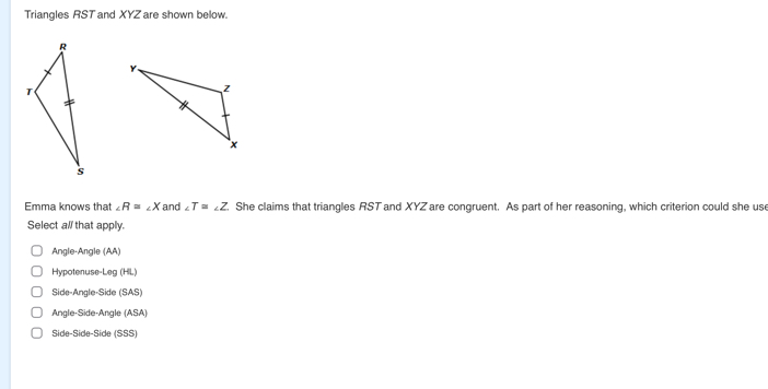 Triangles RST and XYZ are shown below.
Emma knows that ∠ R=∠ X and ∠ T=∠ Z She claims that triangles RST and XYZ are congruent. As part of her reasoning, which criterion could she us
Select all that apply.
Angle-Angle(AA)
Hypotenuse-Leg(HL)
Side-Angle-Side(SAS)
Angle-Side-Angle(ASA)
Side-Side-Side(SSS)