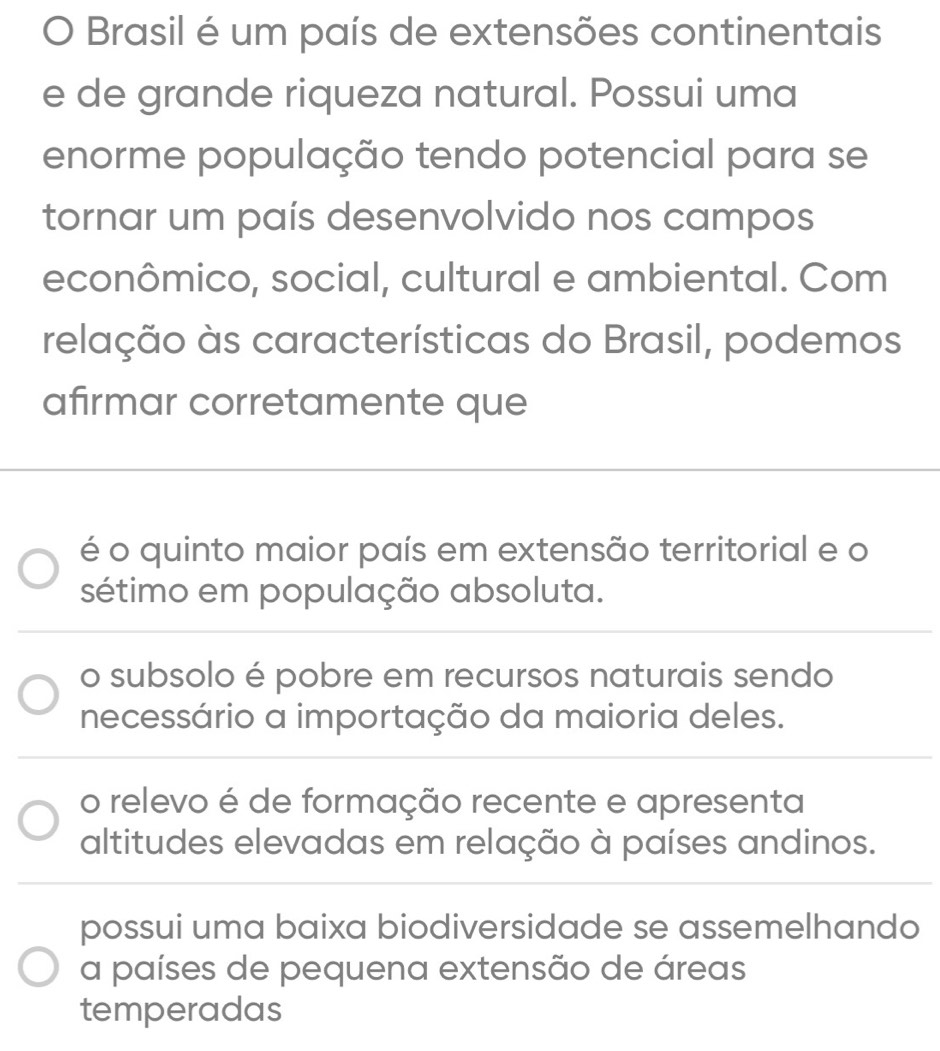 Brasil é um país de extensões continentais
e de grande riqueza natural. Possui uma
enorme população tendo potencial para se
tornar um país desenvolvido nos campos
econômico, social, cultural e ambiental. Com
relação às características do Brasil, podemos
afirmar corretamente que
é o quinto maior país em extensão territorial e o
sétimo em população absoluta.
o subsolo é pobre em recursos naturais sendo
necessário a importação da maioria deles.
o relevo é de formação recente e apresenta
altitudes elevadas em relação à países andinos.
possui uma baixa biodiversidade se assemelhando
a países de pequena extensão de áreas
temperadas