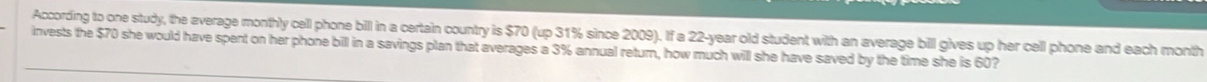 According to one study, the average monthly cell phone bill in a certain country is $70 (up 31% since 2009). If a 22-year old student with an average bill gives up her cell phone and each month
invests the $70 she would have spent on her phone bill in a savings plan that averages a 3% annual return, how much will she have saved by the time she is 60?