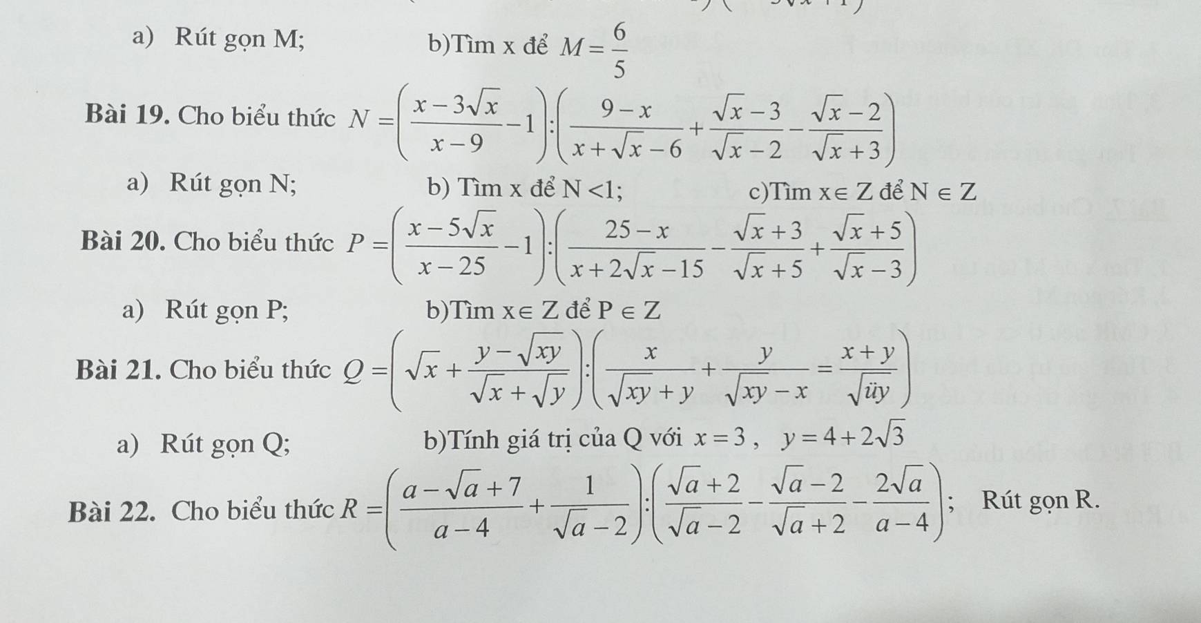 Rút gọn M; b)Tìm x để M= 6/5 
Bài 19. Cho biểu thức N=( (x-3sqrt(x))/x-9 -1):( (9-x)/x+sqrt(x)-6 + (sqrt(x)-3)/sqrt(x)-2 - (sqrt(x)-2)/sqrt(x)+3 )
a) Rút gọn N; b) Tìm x để N<1</tex>; c) Timx∈ Z để N∈ Z
Bài 20. Cho biểu thức P=( (x-5sqrt(x))/x-25 -1):( (25-x)/x+2sqrt(x)-15 - (sqrt(x)+3)/sqrt(x)+5 + (sqrt(x)+5)/sqrt(x)-3 )
a) Rút gọn P; b)Tìm x∈ Z để P∈ Z
Bài 21. Cho biểu thức Q=(sqrt(x)+ (y-sqrt(xy))/sqrt(x)+sqrt(y) ):( x/sqrt(xy)+y + y/sqrt(xy)-x = (x+y)/sqrt(xy) )
a) Rút gọn Q; b)Tính giá trị của Q với x=3, y=4+2sqrt(3)
Bài 22. Cho biểu thức R=( (a-sqrt(a)+7)/a-4 + 1/sqrt(a)-2 ):( (sqrt(a)+2)/sqrt(a)-2 - (sqrt(a)-2)/sqrt(a)+2 - 2sqrt(a)/a-4 ); Rút gọn R.