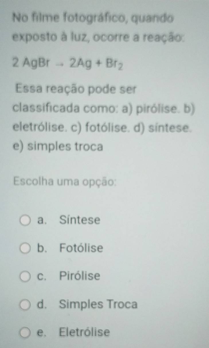 No filme fotográfico, quando
exposto à luz, ocorre a reação:
2AgBrto 2Ag+Br_2
Essa reação pode ser
classificada como: a) pirólise. b)
eletrólise. c) fotólise. d) sintese.
e) simples troca
Escolha uma opção:
a. Síntese
b. Fotólise
c. Pirólise
d. Simples Troca
e, Eletrólise