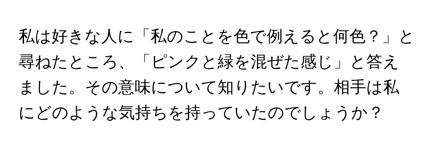 私は好きな人に「私のことを色で例えると何色？」と尋ねたところ、「ピンクと緑を混ぜた感じ」と答えました。その意味について知りたいです。相手は私にどのような気持ちを持っていたのでしょうか？