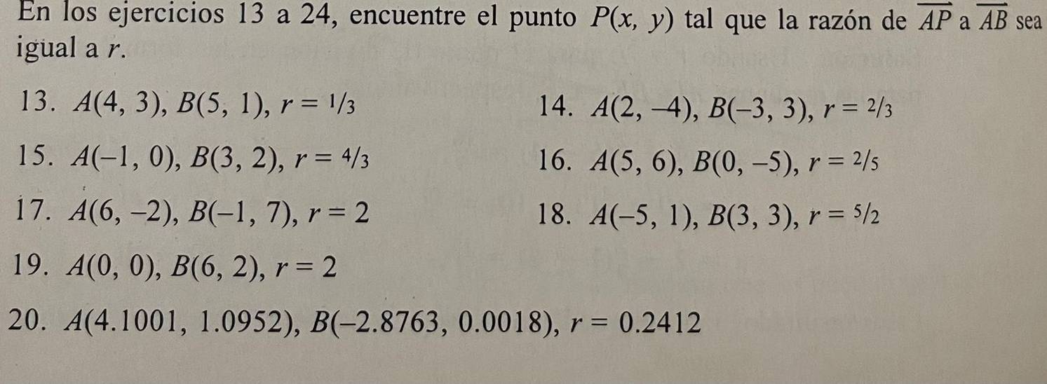 En los ejercicios 13 a 24, encuentre el punto P(x,y) tal que la razón de overline AP a vector AB sea 
igual a r. 
13. A(4,3), B(5,1), r=1/3 14. A(2,-4), B(-3,3), r=2/3
15. A(-1,0), B(3,2), r=4/3 16. A(5,6), B(0,-5), r=2/5
17. A(6,-2), B(-1,7), r=2 18. A(-5,1), B(3,3), r=5/2
19. A(0,0), B(6,2), r=2
20. A(4.1001,1.0952), B(-2.8763,0.0018), r=0.2412