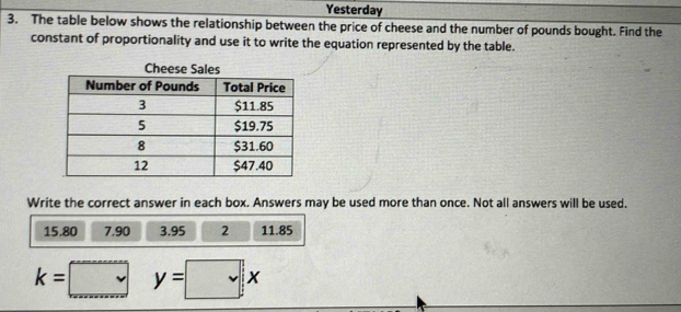 Yesterday 
3. The table below shows the relationship between the price of cheese and the number of pounds bought. Find the 
constant of proportionality and use it to write the equation represented by the table. 
Write the correct answer in each box. Answers may be used more than once. Not all answers will be used.
15.80 7.90 3.95 2 11.85
k=□ y=□ x