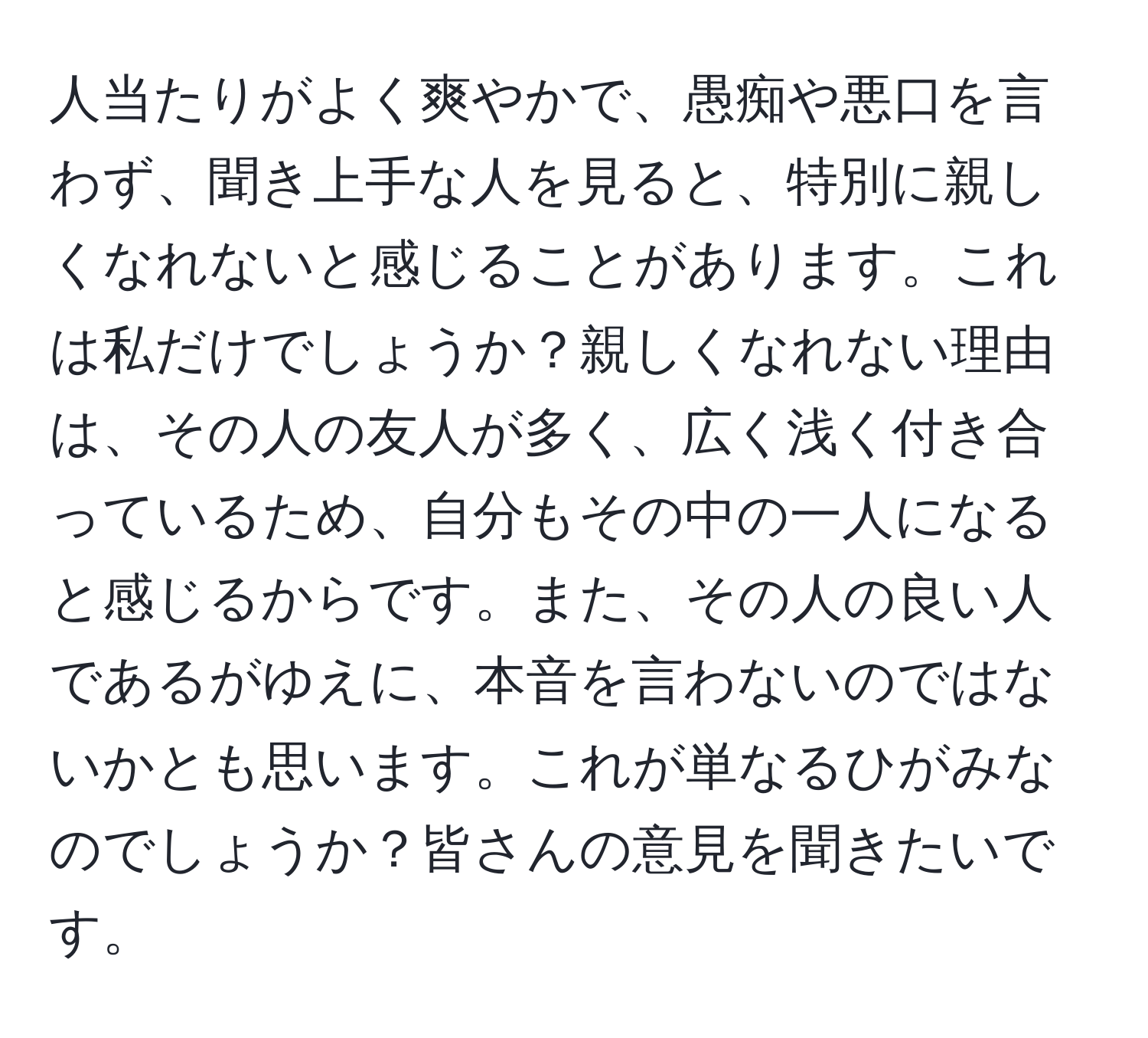 人当たりがよく爽やかで、愚痴や悪口を言わず、聞き上手な人を見ると、特別に親しくなれないと感じることがあります。これは私だけでしょうか？親しくなれない理由は、その人の友人が多く、広く浅く付き合っているため、自分もその中の一人になると感じるからです。また、その人の良い人であるがゆえに、本音を言わないのではないかとも思います。これが単なるひがみなのでしょうか？皆さんの意見を聞きたいです。