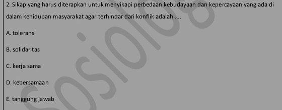 Sikap yang harus diterapkan untukmenyikapi perbedaan kebudayaan dan kepercayaan yang ada di
dalam kehidupan masyarakat agar terhindar dari konflik adalah ....
A. toleransi
B. solidaritas
C. kerja sama
D. kebersamaan
E. tanggung jawab