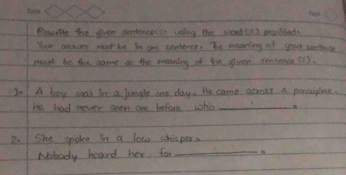 Rowrite the given sentence(s) uning the word(0 ) proillede 
Your answer most be in one serience. The meaning of your pentence 
must be the same ao the meaning of the given contence(2 ). 
20 A boy coas in a jungle one day. He came acroes a porcupine. 
He had never seen one before who_
20 She spoke in a low whisper. 
Nobody heard her for_ 
o