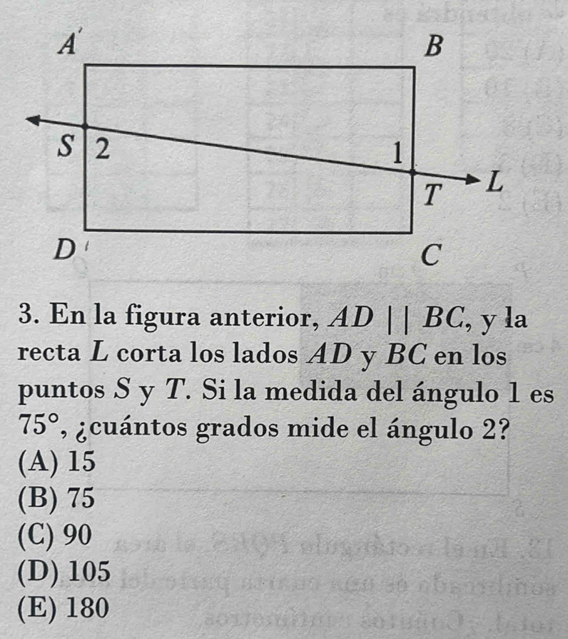 En la figura anterior, ADparallel BC , y la
recta L corta los lados AD y BC en los
puntos S y T. Si la medida del ángulo 1 es
75° , ¿cuántos grados mide el ángulo 2?
(A) 15
(B) 75
(C) 90
(D) 105
(E) 180