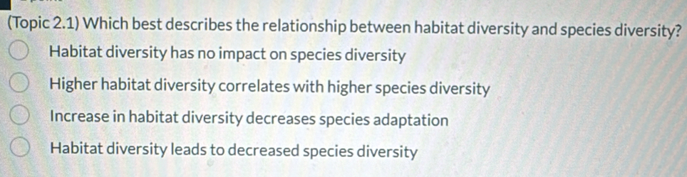 (Topic 2.1) Which best describes the relationship between habitat diversity and species diversity?
Habitat diversity has no impact on species diversity
Higher habitat diversity correlates with higher species diversity
Increase in habitat diversity decreases species adaptation
Habitat diversity leads to decreased species diversity