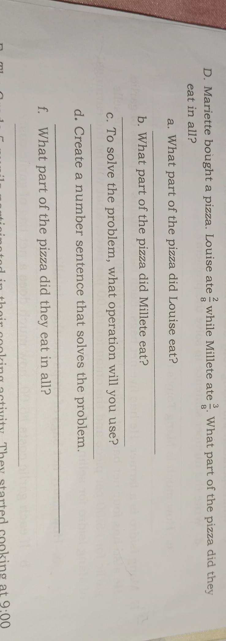 Mariette bought a pizza. Louise ate  2/8  while Millete ate  3/8 . What part of the pizza did they 
eat in all? 
a. What part of the pizza did Louise eat? 
_ 
b. What part of the pizza did Millete eat? 
_ 
c. To solve the problem, what operation will you use? 
_ 
d. Create a number sentence that solves the problem. 
_ 
f. What part of the pizza did they eat in all? 
_ 
aa ir cooking activity. They started cooking at 9:00