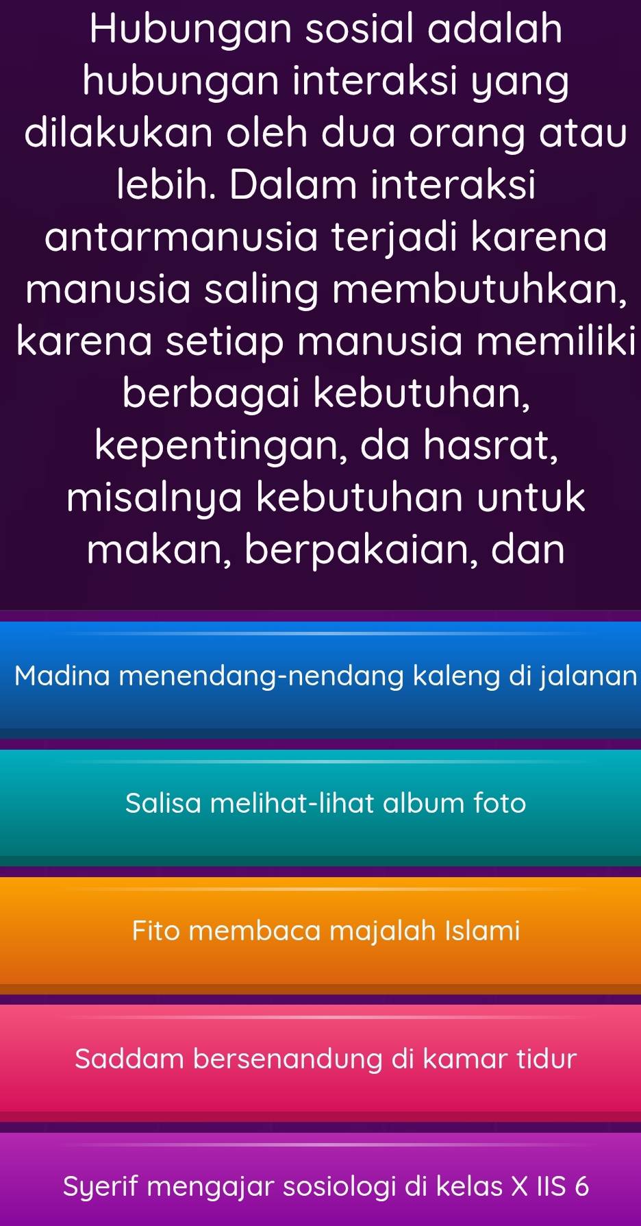 Hubungan sosial adalah
hubungan interaksi yang
dilakukan oleh dua orang atau
lebih. Dalam interaksi
antarmanusia terjadi karena
manusia saling membutuhkan,
karena setiap manusia memiliki
berbagai kebutuhan,
kepentingan, da hasrat,
misalnya kebutuhan untuk
makan, berpakaian, dan
Madina menendang-nendang kaleng di jalanan
Salisa melihat-lihat album foto
Fito membaca majalah Islami
Saddam bersenandung di kamar tidur
Syerif mengajar sosiologi di kelas X IIS 6