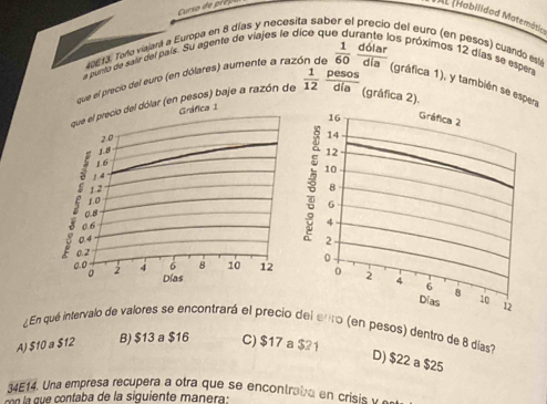 tHabilidad Matemática
19613. Toño viajará a Europa en 8 días y necesita sab
del euro (en pesos) cuando esy
a puro de sair del país. Su agente de viajes le dice qi
los próximos 12 días se esper
que el precio del euro (en dólares) aumente a razi  1/60  dolar/dia 
día (gráfica 2).
que el precio del dólar (en pesos) baje a razón de Gráfica 1  1/12  pesos
(gráfica 1), y también se espeña
16 Gráfica 2
2.0
14
1.8
16
1.4 12
10
12
8
0.6
1o
6
0.8
4
0.4
2
0.2
0.0 2 4 6 8 10 12 0
0 2 4 6
。 Días 8 10
Días 12
¿En qué intervalo de valores se encontrará el precio del ento (en pesos) dentro de 8 días
A) $10 a $12 B) $13 a $16 C) $17 a $21
D) $22 a $25
34E14. Una empresa recupera a otra que se encontrabe en crisis 
o n nta a de la siguiente man ra