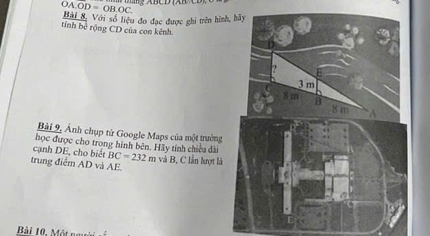 overline OA.OD=OB.OC. m ang ABCD (AB//CD) C
Bài 8. Với số liệu đo đạc được ghi trên hình 
tính bể rộng CD của con kênh. 
Bài 9, Ảnh chụp từ Google Maps của một trường 
học được cho trong hình bên. Hãy tính chiều dài 
cạnh DE, cho biết BC=232m và B, C lần lượt là 
trung điểm AD và AE. 
Bài 10, Một người