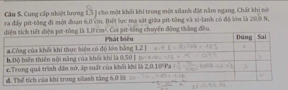 Cung cấp nhiệt lượng 1,5 J cho một khối khí trong một xilanh đặt nằm ngang. Chất khí nớ
ra đấy pit-tông đi một đoạn 6,0 cm. Biết lực ma sát giữa pit-tông và xi-lanh có độ lớn là 20,0N,
1,0cm^2. Coi pit-tông chuyển động thẳng đều.