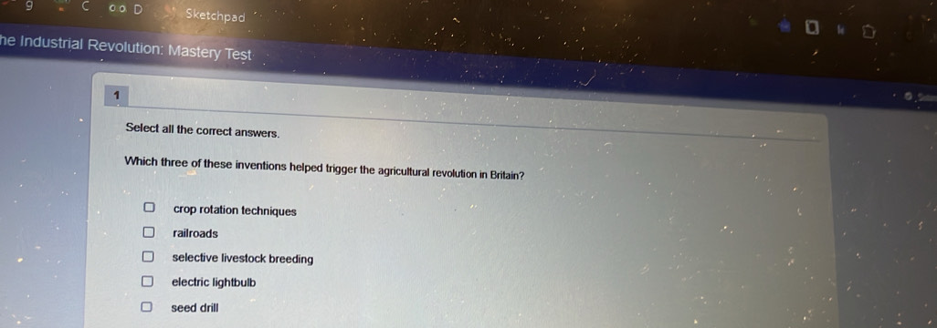 Sketchpad
he Industrial Revolution: Mastery Test
1
Select all the correct answers.
Which three of these inventions helped trigger the agricultural revolution in Britain?
crop rotation techniques
railroads
selective livestock breeding
electric lightbulb
seed drill