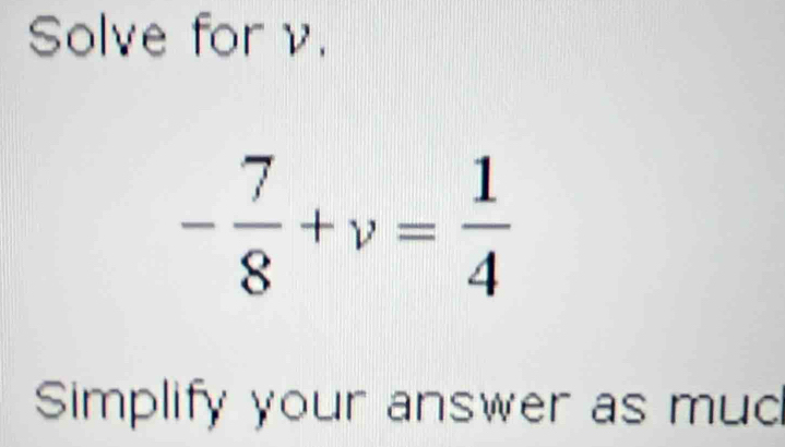 Solve for ν.
- 7/8 +v= 1/4 
Simplify your answer as mud