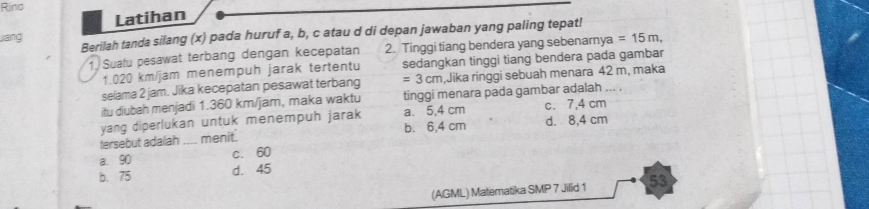 Rino
Latihan
Berilah tanda silang (x) pada huruf a, b, c atau d di depan jawaban yang paling tepat!
ang =15m, 
1. Suatu pesawat terbang dengan kecepatan 2. Tinggi tiang bendera yang sebenarnya
1.020 km/jam menempuh jarak tertentu sedangkan tinggi tiang bendera pada gambar
selama 2 jam. Jika kecepatan pesawat terbang =3cm ,Jika ringgi sebuah menara 42 m, maka
itu diubah menjadi 1.360 km/jam, maka waktu tinggi menara pada gambar adalah ... .
yang diperlukan untuk menempuh jarak a. 5,4 cm c. 7,4 cm
b. 6,4 cm d. 8,4 cm
tersebut adalah _menit.
a. 90 c. 60
b. 75
d. 45
53
(AGML) Matematika SMP 7 Jilid 1