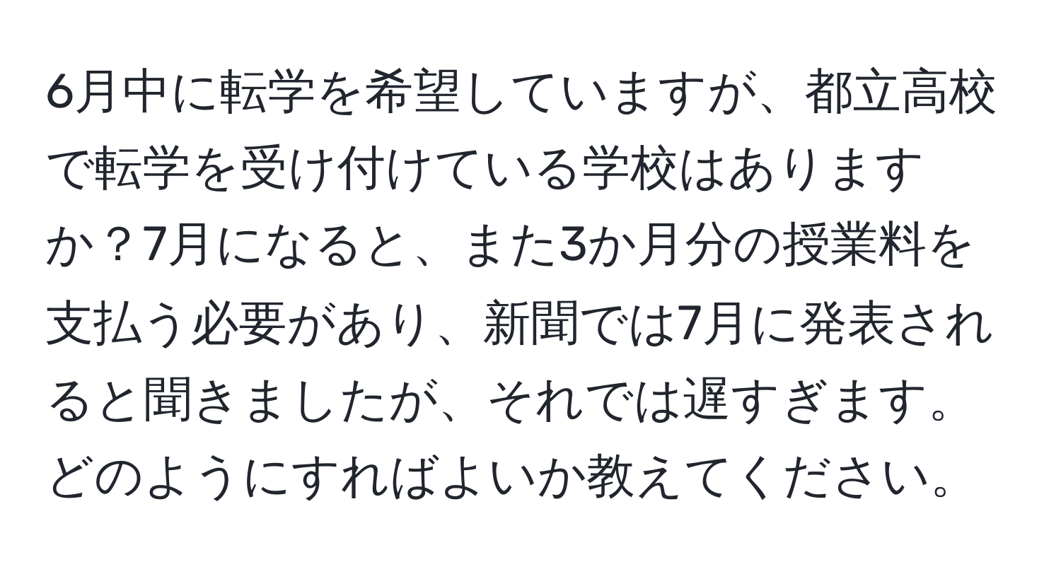 6月中に転学を希望していますが、都立高校で転学を受け付けている学校はありますか？7月になると、また3か月分の授業料を支払う必要があり、新聞では7月に発表されると聞きましたが、それでは遅すぎます。どのようにすればよいか教えてください。