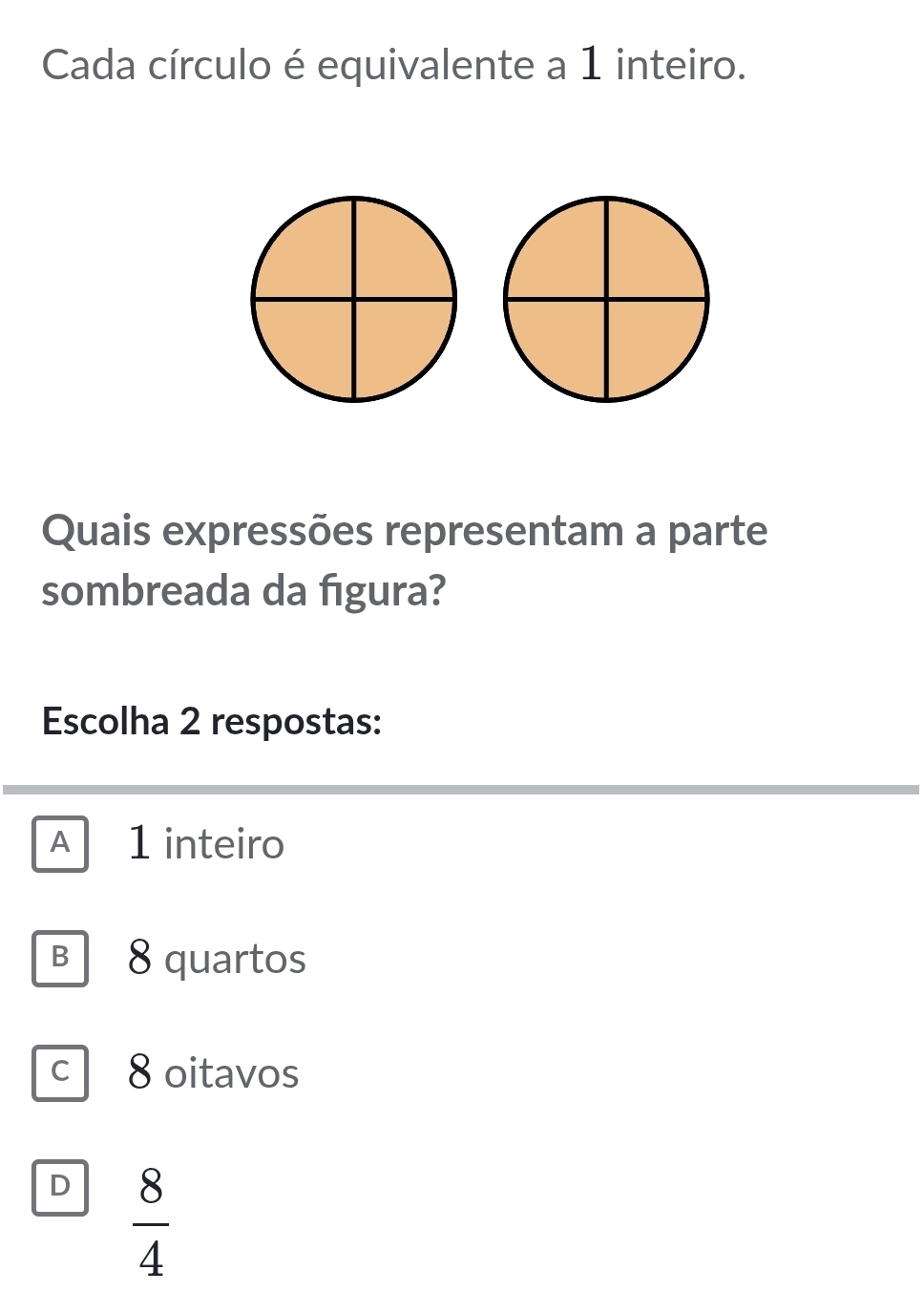 Cada círculo é equivalente a 1 inteiro.
Quais expressões representam a parte
sombreada da figura?
Escolha 2 respostas:
A 1 inteiro
B 8 quartos
c 8 oitavos
D  8/4 