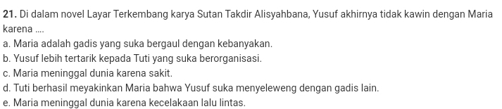 Di dalam novel Layar Terkembang karya Sutan Takdir Alisyahbana, Yusuf akhirnya tidak kawin dengan Maria
karena ....
a. Maria adalah gadis yang suka bergaul dengan kebanyakan.
b. Yusuf lebih tertarik kepada Tuti yang suka berorganisasi.
c. Maria meninggal dunia karena sakit.
d. Tuti berhasil meyakinkan Maria bahwa Yusuf suka menyeleweng dengan gadis lain.
e. Maria meninggal dunia karena kecelakaan lalu lintas.