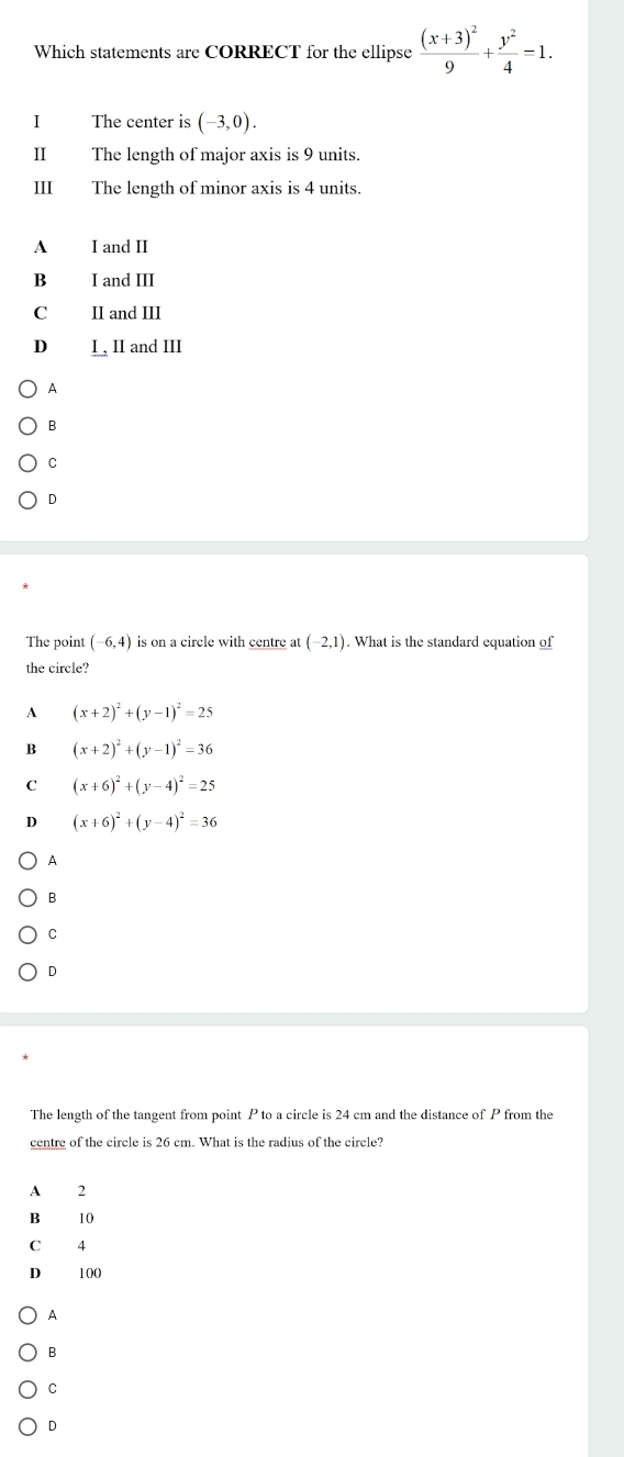 Which statements are CORRECT for the ellipse frac (x+3)^29+ y^2/4 =1. 
I The center is (-3,0). 
Ⅱ The length of major axis is 9 units.
III The length of minor axis is 4 units
A I and II
B₹ I and III
C II and III
D I , II and III
A
B
C
D
The point (-6,4) is on a circle with centre at (-2,1). What is the standard equation of
the circle?
A (x+2)^2+(y-1)^2=25
B (x+2)^2+(y-1)^2=36
c (x+6)^2+(y-4)^2=25
(x+6)^2+(y-4)^2=36
A
B
C
D
The length of the tangent from point P to a circle is 24 cm and the distance of P from the
centre of the circle is 26 cm. What is the radius of the circle?
A 2
B₹ 10
C 4
D 100
A
B
C
D