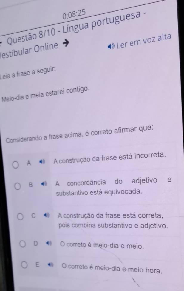 0:08:25
* Questão 8/10 - Língua portuguesa -
estibular Online
Ler em voz alta
Leia a frase a seguir:
Meio-dia e meia estarei contigo.
Considerando a frase acima, é correto afirmar que:
A A construção da frase está incorreta.
B A concordância do adjetivo e
substantivo está equivocada.
C 4 A construção da frase está correta,
pois combina substantivo e adjetivo.
D 4 O correto é meio-dia e meio.
E O correto é meio-dia e meio hora.