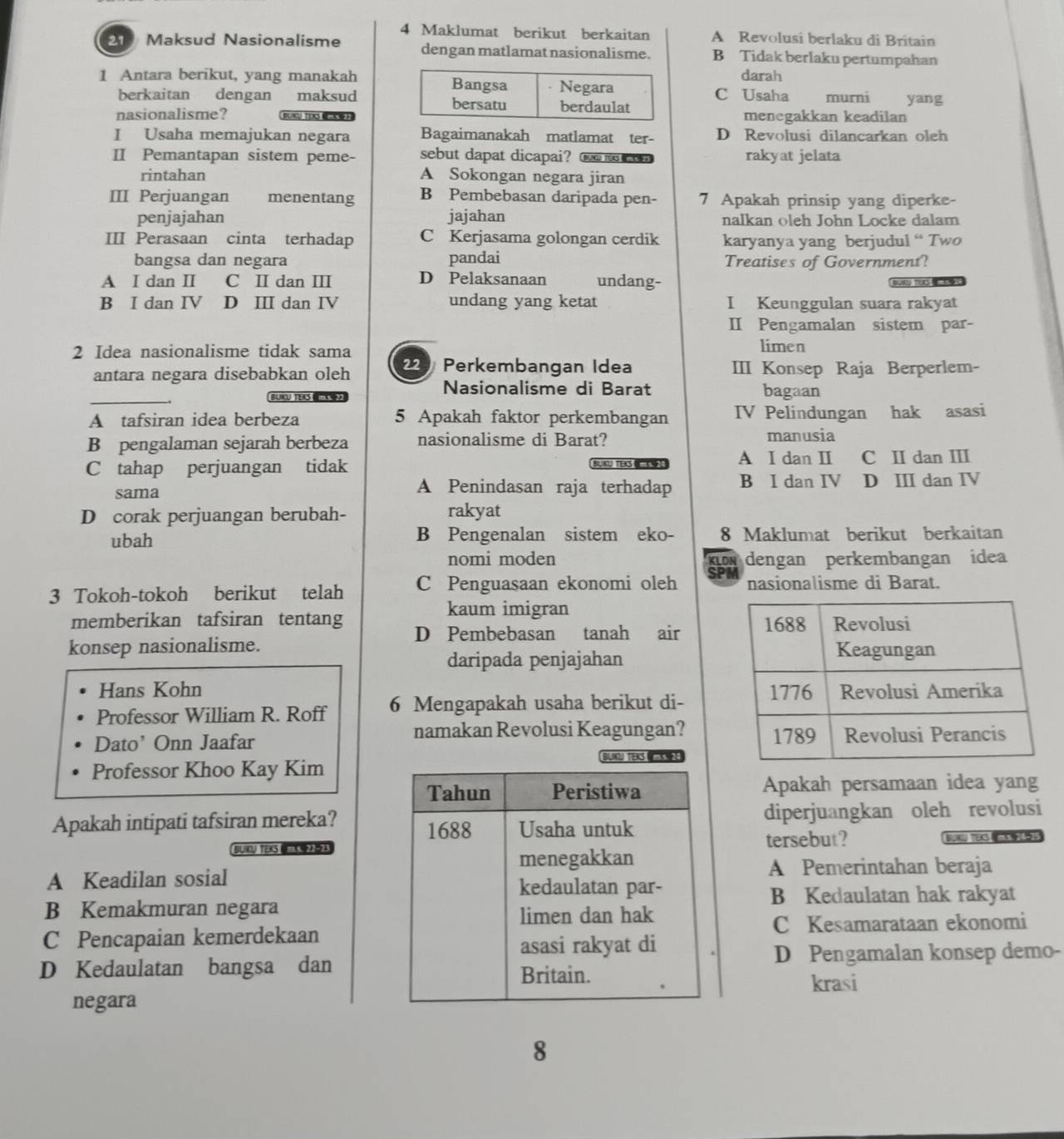 Maklumat berikut berkaitan A Revolusi berlaku di Britain
21 Maksud Nasionalisme dengan matlamat nasionalisme. B Tidak berlaku pertumpahan
darah
1 Antara berikut, yang manakah
berkaitan dengan maksudC Usaha murni yang
nasionalisme? BUACU TEXS 《》menegakkan keadilan
I Usaha memajukan negara Bagaimanakah matlamat ter- D Revolusi dilancarkan oleh
II Pemantapan sistem peme- sebut dapat dicapai? tu t  rakyat jelata
rintahan A Sokongan negara jiran
III Perjuangan menentang B Pembebasan daripada pen- 7 Apakah prinsip yang diperke-
penjajahan jajahan nalkan öleh John Locke dalam
III Perasaan cinta terhadap C Kerjasama golongan cerdik karyanya yang berjudul “ Two
bangsa dan negara pandai Treatises of Government?
A I dan Ⅱ C I dan I D Pelaksanaan undang-
r for
B I dan IV D Ⅲ dan IV undang yang ketat I Keunggulan suara rakyat
II Pengamalan sistem par-
2 Idea nasionalisme tidak sama
limen
antara negara disebabkan oleh 229 Perkembangan Idea III Konsep Raja Berperlem-
_
Nasionalisme di Barat
BLIU TEKS  bagaan
A tafsiran idea berbeza 5 Apakah faktor perkembangan IV Pelindungan hak asasi
B pengalaman sejarah berbeza nasionalisme di Barat? manusia
C tahap perjuangan tidak BUKU TEX A I dan I C I dan I
A Penindasan raja terhadap B I dan IV
sama D ⅢI dan IV
D corak perjuangan berubah- rakyat
ubah B Pengenalan sistem eko- 8 Maklumat berikut berkaitan
nomi moden KLON dengan perkembangan idea
3 Tokoh-tokoh berikut telah C Penguasaan ekonomi oleh SPM nasionalisme di Barat.
kaum imigran
memberikan tafsiran tentang D Pembebasan tanah air 
konsep nasionalisme. 
daripada penjajahan
Hans Kohn 
Professor William R. Roff 6 Mengapakah usaha berikut di-
namakan Revolusi Keagungan?
Dato' Onn Jaafar 
Professor Khoo Kay Kim
Apakah persamaan idea yang
Apakah intipati tafsiran mereka? diperjuangkan oleh revolusi
tersebut?
BIU TeKS ( (4)5)  has
A Pemerintahan beraja
A Keadilan sosial
B Kedaulatan hak rakyat
B Kemakmuran negara
C Pencapaian kemerdekaanC Kesamarataan ekonomi
D Pengamalan konsep demo-
D Kedaulatan bangsa dankrasi
negara
8