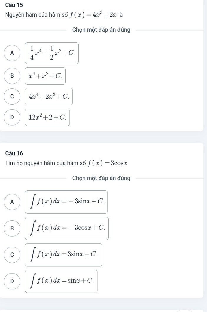 Nguyên hàm của hàm số f(x)=4x^3+2x là
Chọn một đáp án đúng
A  1/4 x^4+ 1/2 x^2+C.
B x^4+x^2+C.
C 4x^4+2x^2+C.
D 12x^2+2+C. 
Câu 16
Tìm họ nguyên hàm của hàm số f(x)=3cos x
Chọn một đáp án đúng
A ∈t f(x)dx=-3sin x+C.
B ∈t f(x)dx=-3cos x+C.
C ∈t f(x)dx=3sin x+C.
D ∈t f(x)dx=sin x+C.