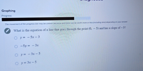 Graphing
Progress:
The movement of the progress bar may be uneven because questions can be worth more ar less (including zera) deperding on your anwer
What is the equation of a line that goes through the point (0,-5) and has a slope of - 3?
y=-5x-3
-5y=-3x
y=-3x-5
y=3x-5
