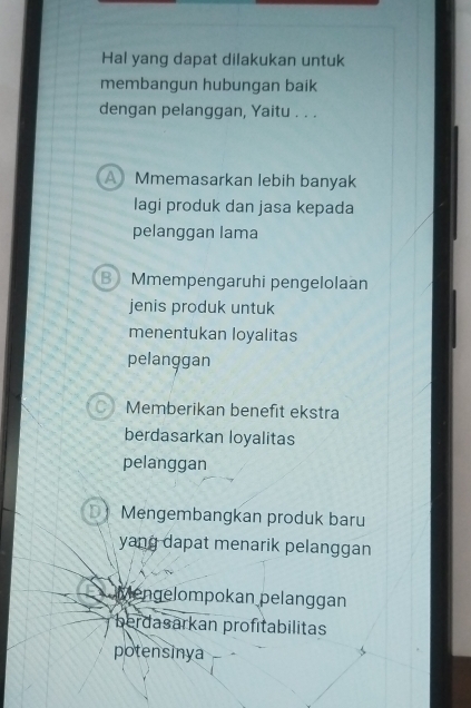 Hal yang dapat dilakukan untuk
membangun hubungan baik
dengan pelanggan, Yaitu . . .
A Mmemasarkan lebih banyak
lagi produk dan jasa kepada
pelanggan lama
B Mmempengaruhi pengelolaan
jenis produk untuk
menentukan loyalitas
pelanggan
Memberikan benefit ekstra
berdasarkan loyalitas
pelanggan
Mengembangkan produk baru
yang dapat menarik pelanggan
Mengelompokan pelanggan
berdasarkan profitabilitas
potensinya