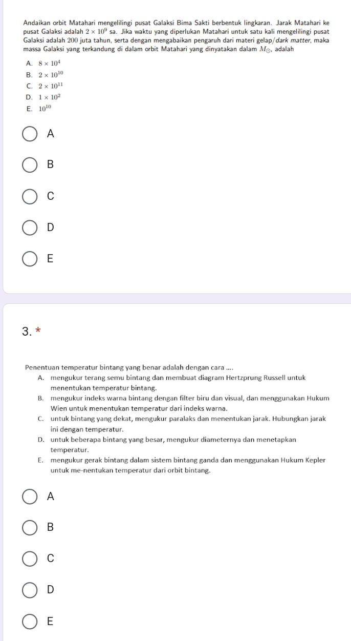 Andaikan orbit Matahari mengelilingi pusat Galaksi Bima Sakti berbentuk lingkaran. Jarak Matahari ke
pusat Galaksi adalah 2* 10^9sz. Jika waktu yang diperlukan Matahari untuk satu kali mengelilingi pusat
Galaksi adalah 200 juta tahun, serta dengan mengabaikan pengaruh dari materi gelap/dark matter, maka
massa Galaksi yang terkandung di dalam orbit Matahari yang dinyatakan dalam M_odot  ,adalah
A. 8* 10^4
B. 2* 10^(10)
C. 2* 10^(11)
D. 1* 10^2
E. 10^(10)
A
B
C
D
E
3. *
Penentuan temperatur bintang yang benar adalah dengan cara ....
A. mengukur terang semu bintang dan membuat diagram Hertzprung Russell untuk
menentukan temperatur bintang.
B. mengukur indeks warna bintang dengan filter biru dan visual, dan menggunakan Hukum
Wien untuk menentukan temperatur dari indeks warna.
C. untuk bintang yang dekat, mengukur paralaks dan menentukan jarak. Hubungkan jarak
ini dengan temperatur.
D. untuk beberapa bintang yang besar, mengukur diameternya dan menetapkan
temperatur.
E. mengukur gerak bintang dalam sistem bintang ganda dan menggunakan Hukum Kepler
untuk me-nentukan temperatur dari orbit bintang.
A
B
C
D
E