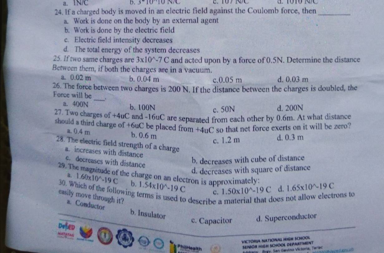 a. 1N/C b. 3^*10^(wedge)10 2.107 NC
24. If a charged body is moved in an electric field against the Coulomb force, then_
a. Work is done on the body by an external agent
b. Work is done by the electric field
c. Electric field intensity decreases
d. The total energy of the system decreases
25. If two same charges are 3* 10^(wedge -7C and acted upon by a force of 0.5N. Determine the distance
Between them, if both the charges are in a vacuum.
a. 0.02 m b. 0.04 m d. 0.03 m
c. 0.05 m
26. The force between two charges is 200 N. If the distance between the charges is doubled, the
Force will be _.
a. 400N b. 100N
c. 50N d. 200N
27. Two charges of +4uC and -16uC are separated from each other by 0.6m. At what distance
should a third charge of +6uC be placed from +4uC so that net force exerts on it will be zero?
a. 0.4 m b. 0.6 m
c. 1.2 m d. 0.3 m
28. The electric field strength of a charge
a. increases with distance
c. decreases with distance
b. decreases with cube of distance
d. decreases with square of distance
29. The magnitude of the charge on an electron is approximately: 1.65* 10^wedge)-19C
a. 1.60* 10^(wedge)-19C b. 1.54* 10^(wedge)-19C
30. Which of the following
c. 1.50* 10^(wedge)-19C d.
easily move through it?
describe 
oes not allow electrons to
a. Conductor b. Insulator
c. Capacitor d. Superconductor
DofED
a 6
VICTORUA NATIONAL HIGH SCHOOL
PhilHealth
SENIOR HIGH SCHOOL DEPARTMENT
dress Brgy. San Gavino Victoria, Tariec
con eped toxsl