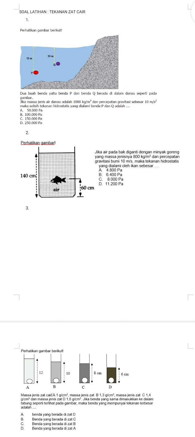 SOAL LATIHAN : TEKANAN ZAT CAIR
1.
Perhatikan gambar berikut!
Dua buah benda yaitu benda P dan benda Q berada di dalam danau seperti pada
gambar.
Jika massa jenis air danau adalah 1000kg/m^3 dan percepatan gravitasi sebesar 10m/s^2
maka selisih tekanan hidrostatis yang dialami benda P dan Q adalah ....
A. 50.000 Pa
B. 100.000 Pa
C. 150.000 Pa
D. 250.000 Pa
2.
ika air pada bak diganti dengan minyak goreng
ang massa jenisnya 800 kg/m² dan percepatan
ravitasi bumi 10 m/s, maka tekanan hidrostatis
yang dialami oleh ikan sebesar ....
A. 4.800 Pa
B. 6.400 Pa
C. 8.000 Pa
D. 11.200 Pa
3.
Perhatikan gambar berikut!
10 8 cm 6 cm
B C D
Massa jenis zat cair|A 1 g/cm³, massa jenis zat B 1,3 g/cm³, massa jenis zat C 1,4
g/cm³ dan massa jenis zat D 1,6 g/cm³. Jika benda yang sama dimasukkan ke dalam
tabung seperti terlihat pada gambar, maka benda yang mempunyai tekanan terbesar
adalah ....
A. benda yang berada di zat D
B. Benda yang berada di zat C
C. Benda yang berada di zat B
D. Benda yang berada di zat A